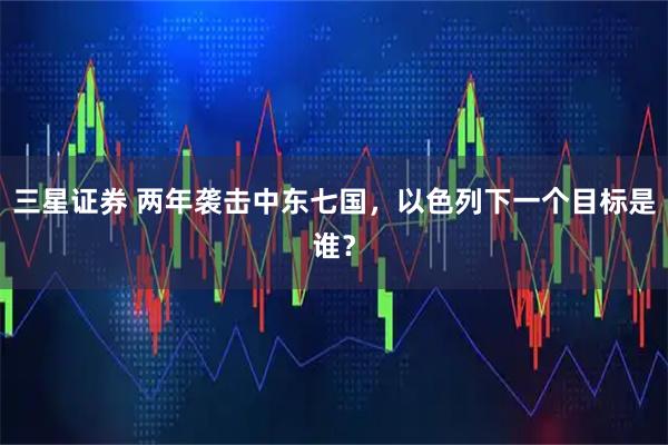 三星证券 两年袭击中东七国，以色列下一个目标是谁？