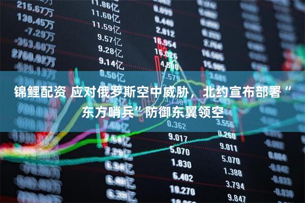 锦鲤配资 应对俄罗斯空中威胁，北约宣布部署“东方哨兵”防御东翼领空