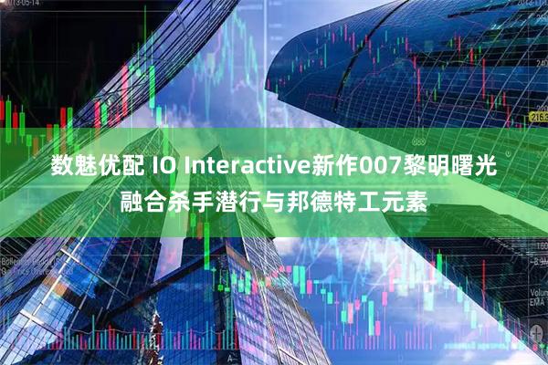 数魅优配 IO Interactive新作007黎明曙光融合杀手潜行与邦德特工元素