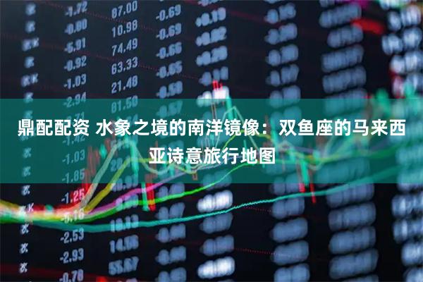 鼎配配资 水象之境的南洋镜像：双鱼座的马来西亚诗意旅行地图