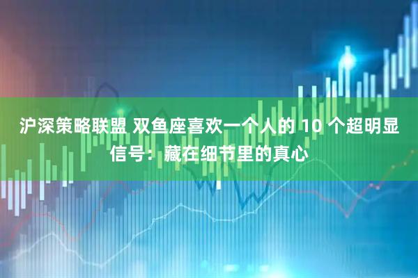 沪深策略联盟 双鱼座喜欢一个人的 10 个超明显信号：藏在细节里的真心