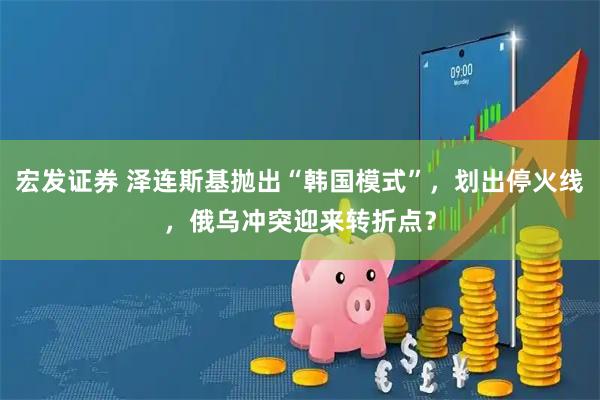 宏发证券 泽连斯基抛出“韩国模式”，划出停火线，俄乌冲突迎来转折点？