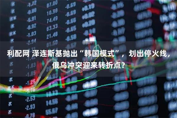 利配网 泽连斯基抛出“韩国模式”，划出停火线，俄乌冲突迎来转折点？