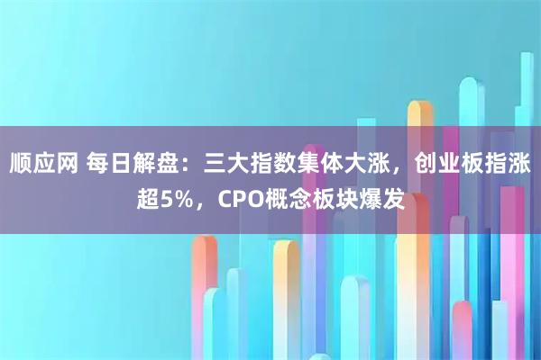 顺应网 每日解盘：三大指数集体大涨，创业板指涨超5%，CPO概念板块爆发
