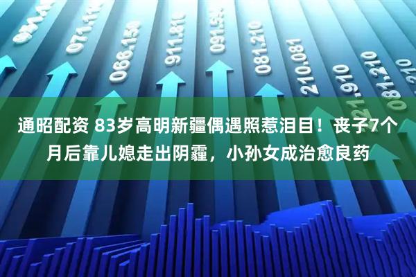 通昭配资 83岁高明新疆偶遇照惹泪目！丧子7个月后靠儿媳走出阴霾，小孙女成治愈良药