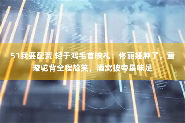 51我要配资 轻于鸿毛首映礼：佟丽娅肿了，董璇驼背全程尬笑，酒窝被夸星味足