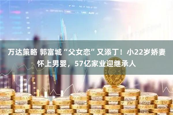 万达策略 郭富城“父女恋”又添丁！小22岁娇妻怀上男婴，57亿家业迎继承人