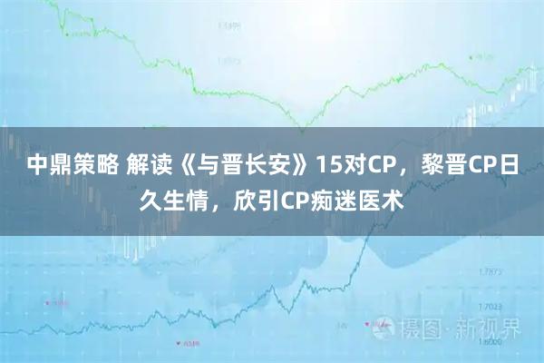 中鼎策略 解读《与晋长安》15对CP，黎晋CP日久生情，欣引CP痴迷医术