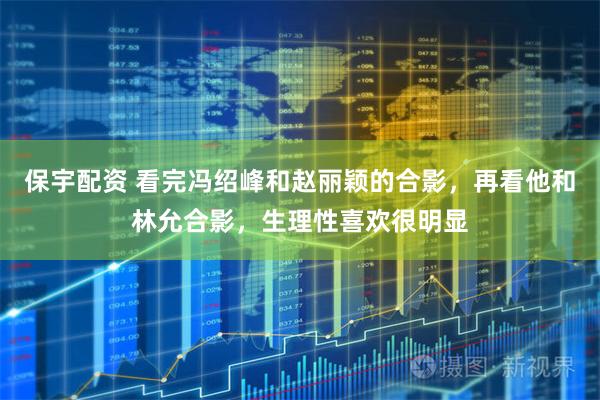 保宇配资 看完冯绍峰和赵丽颖的合影，再看他和林允合影，生理性喜欢很明显