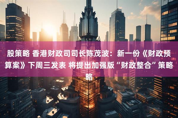 股策略 香港财政司司长陈茂波：新一份《财政预算案》下周三发表 将提出加强版“财政整合”策略