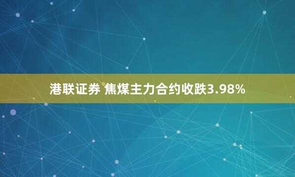 港联证券 焦煤主力合约收跌3.98%
