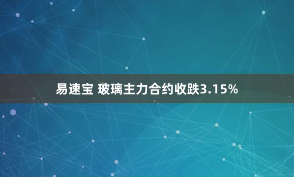 易速宝 玻璃主力合约收跌3.15%