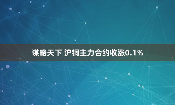 谋略天下 沪铜主力合约收涨0.1%