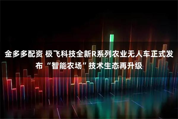 金多多配资 极飞科技全新R系列农业无人车正式发布 “智能农场”技术生态再升级