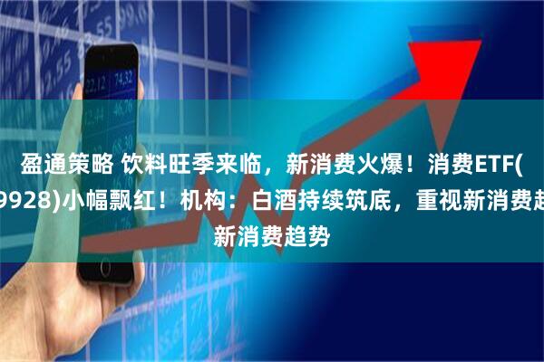 盈通策略 饮料旺季来临，新消费火爆！消费ETF(159928)小幅飘红！机构：白酒持续筑底，重视新消费趋势