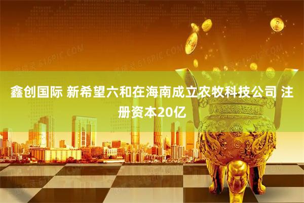 鑫创国际 新希望六和在海南成立农牧科技公司 注册资本20亿
