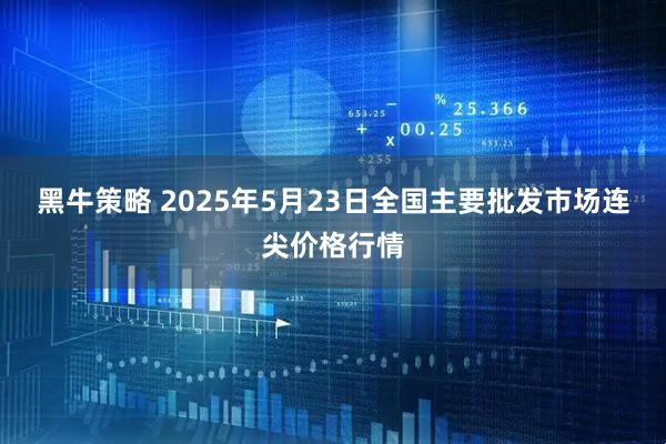 黑牛策略 2025年5月23日全国主要批发市场连尖价格行情