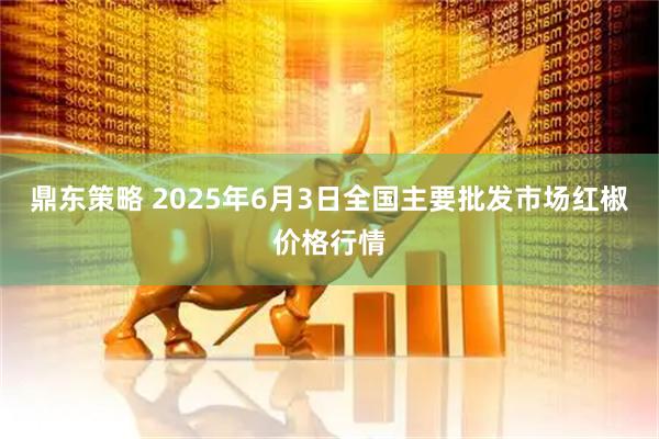 鼎东策略 2025年6月3日全国主要批发市场红椒价格行情