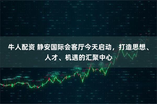 牛人配资 静安国际会客厅今天启动，打造思想、人才、机遇的汇聚中心