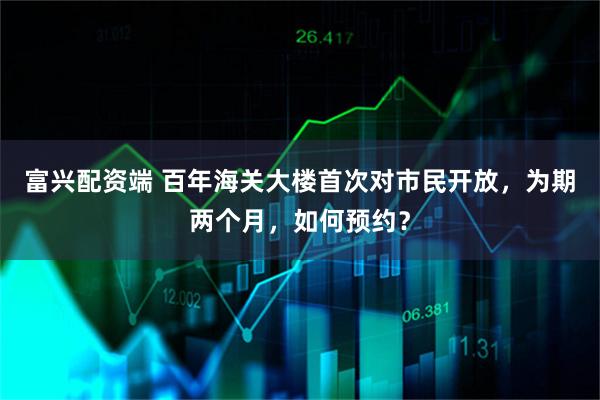 富兴配资端 百年海关大楼首次对市民开放，为期两个月，如何预约？