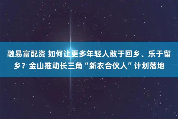 融易富配资 如何让更多年轻人敢于回乡、乐于留乡？金山推动长三角“新农合伙人”计划落地