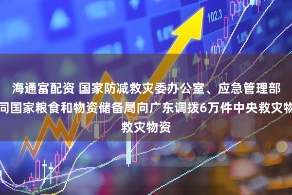 海通富配资 国家防减救灾委办公室、应急管理部会同国家粮食和物资储备局向广东调拨6万件中央救灾物资