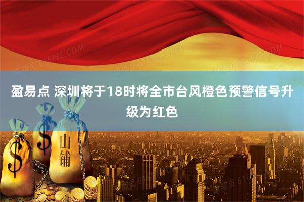 盈易点 深圳将于18时将全市台风橙色预警信号升级为红色