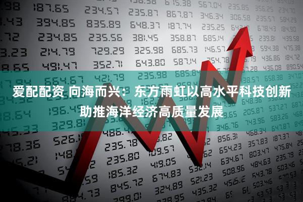 爱配配资 向海而兴：东方雨虹以高水平科技创新助推海洋经济高质量发展