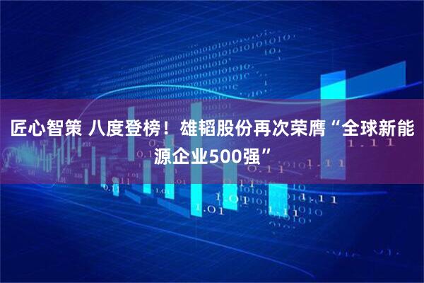 匠心智策 八度登榜！雄韬股份再次荣膺“全球新能源企业500强”