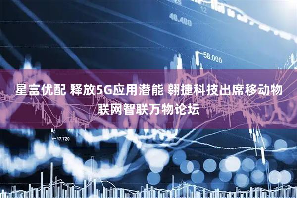 星富优配 释放5G应用潜能 翱捷科技出席移动物联网智联万物论坛