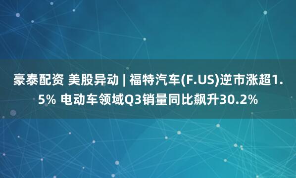 豪泰配资 美股异动 | 福特汽车(F.US)逆市涨超1.5% 电动车领域Q3销量同比飙升30.2%