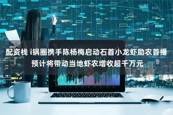 配资栈 i锅圈携手陈杨梅启动石首小龙虾助农首播 预计将带动当地虾农增收超千万元