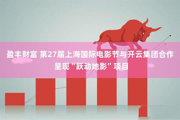 盈丰财富 第27届上海国际电影节与开云集团合作 呈现“跃动她影”项目