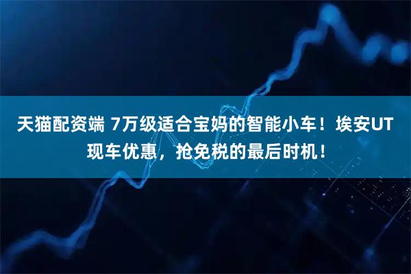 天猫配资端 7万级适合宝妈的智能小车！埃安UT现车优惠，抢免税的最后时机！