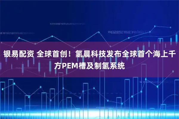 银易配资 全球首创!氢晨科技发布全球首个海上千方PEM槽及制氢系统