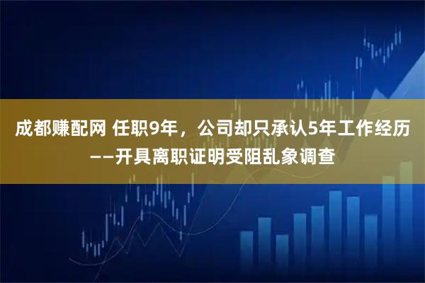 成都赚配网 任职9年,公司却只承认5年工作经历——开具离职证明受阻乱象调查