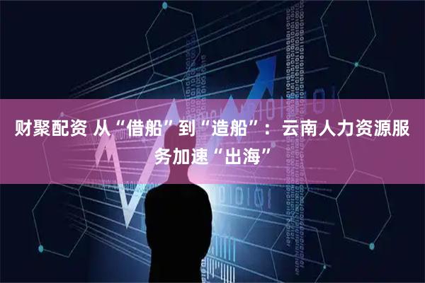 财聚配资 从“借船”到“造船”：云南人力资源服务加速“出海”