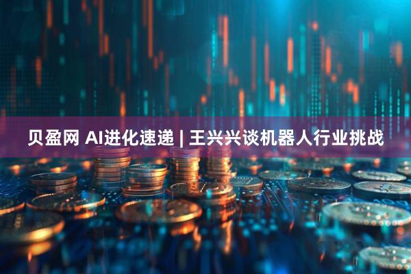 贝盈网 AI进化速递 | 王兴兴谈机器人行业挑战