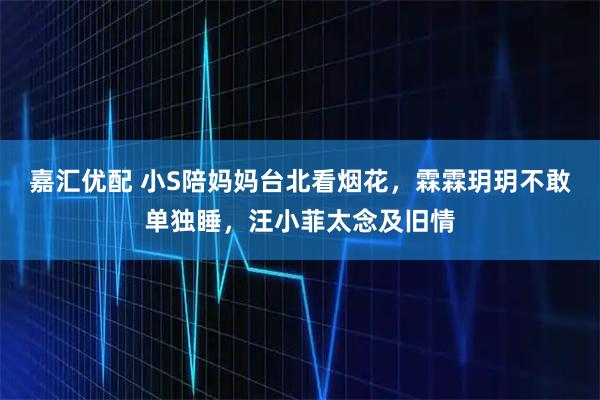 嘉汇优配 小S陪妈妈台北看烟花,霖霖玥玥不敢单独睡,汪小菲太念及旧情