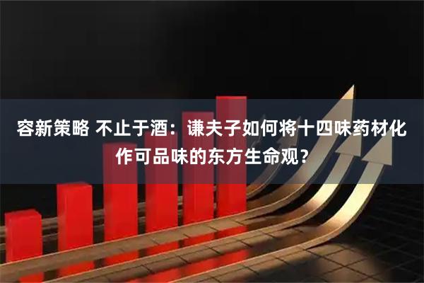 容新策略 不止于酒:谦夫子如何将十四味药材化作可品味的东方生命观?