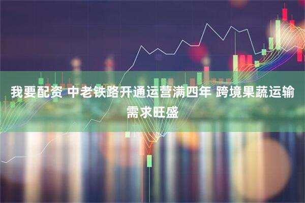 我要配资 中老铁路开通运营满四年 跨境果蔬运输需求旺盛