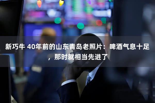 新巧牛 40年前的山东青岛老照片：啤酒气息十足，那时就相当先进了