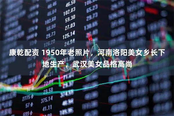 康乾配资 1950年老照片，河南洛阳美女乡长下地生产，武汉美女品格高尚