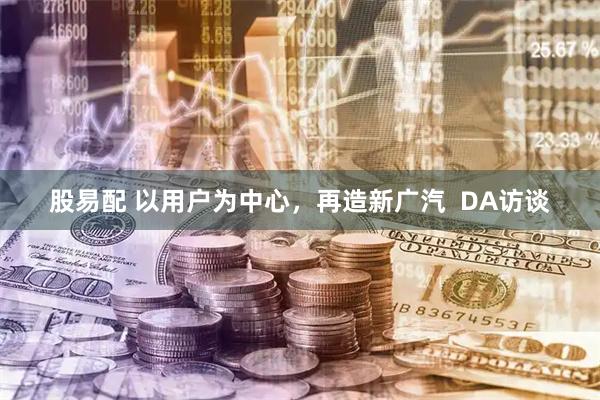 股易配 以用户为中心，再造新广汽  DA访谈