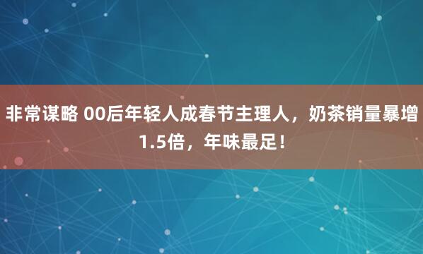 非常谋略 00后年轻人成春节主理人，奶茶销量暴增1.5倍，年味最足！