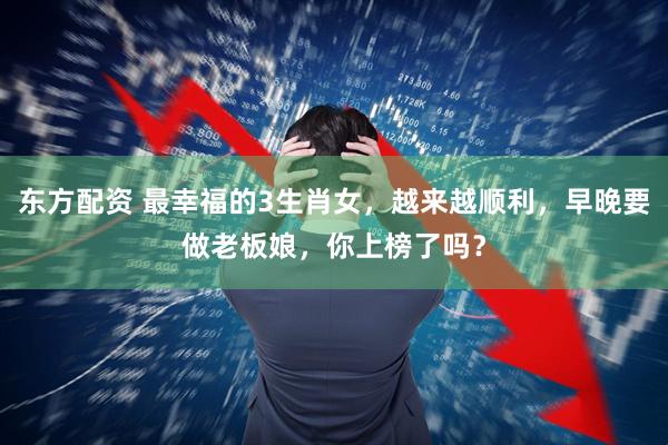 东方配资 最幸福的3生肖女，越来越顺利，早晚要做老板娘，你上榜了吗？