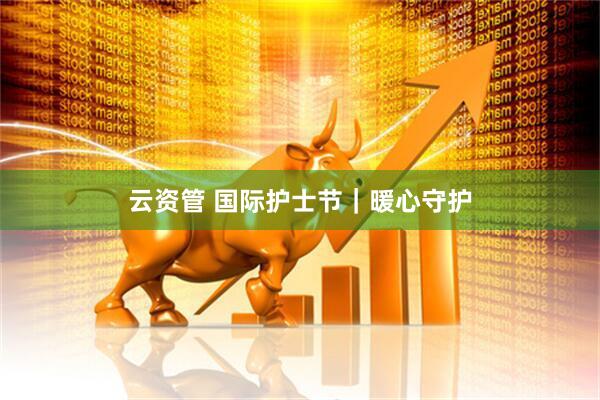 云资管 国际护士节｜暖心守护