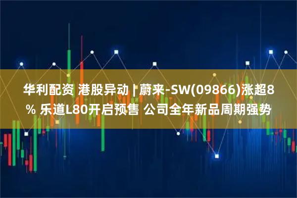 华利配资 港股异动 | 蔚来-SW(09866)涨超8% 乐道L80开启预售 公司全年新品周期强势