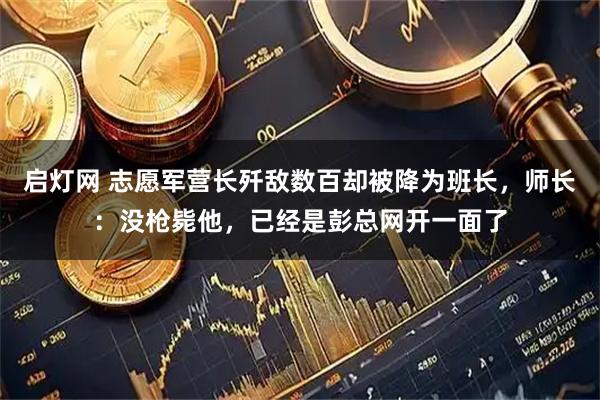 启灯网 志愿军营长歼敌数百却被降为班长,师长:没枪毙他,已经是彭总网开一面了
