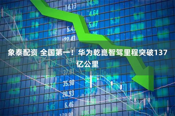象泰配资 全国第一!华为乾崑智驾里程突破137亿公里